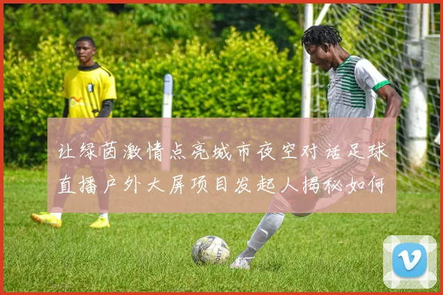 让绿茵激情点亮城市夜空对话足球直播户外大屏项目发起人揭秘如何打造公共空间狂欢盛宴