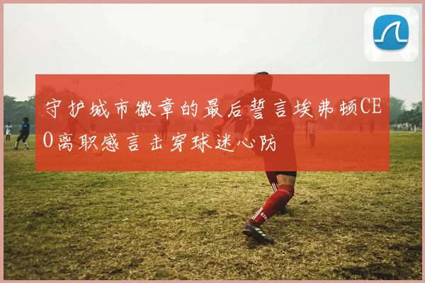 守护城市徽章的最后誓言埃弗顿CEO离职感言击穿球迷心防